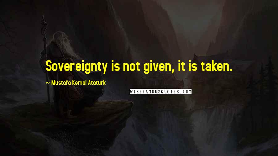 Mustafa Kemal Ataturk Quotes: Sovereignty is not given, it is taken.