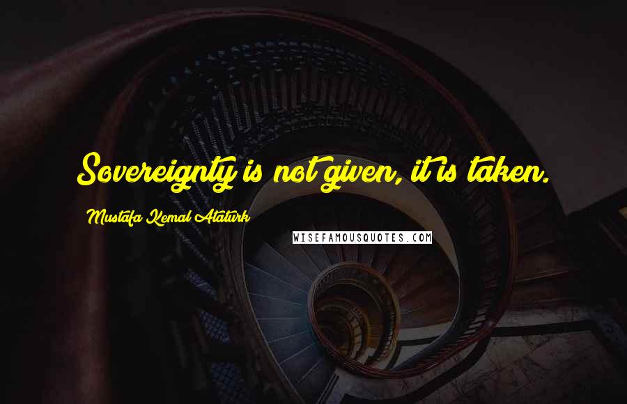 Mustafa Kemal Ataturk Quotes: Sovereignty is not given, it is taken.