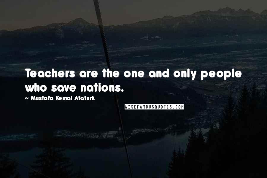 Mustafa Kemal Ataturk Quotes: Teachers are the one and only people who save nations.