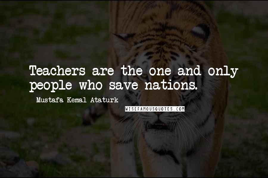 Mustafa Kemal Ataturk Quotes: Teachers are the one and only people who save nations.