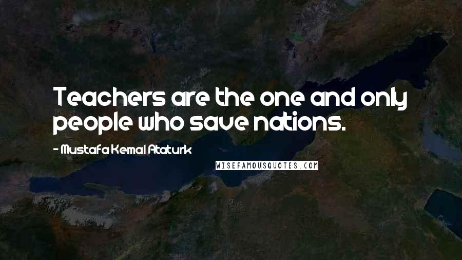 Mustafa Kemal Ataturk Quotes: Teachers are the one and only people who save nations.