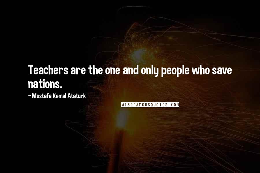 Mustafa Kemal Ataturk Quotes: Teachers are the one and only people who save nations.