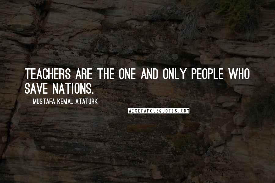 Mustafa Kemal Ataturk Quotes: Teachers are the one and only people who save nations.