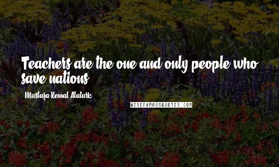 Mustafa Kemal Ataturk Quotes: Teachers are the one and only people who save nations.