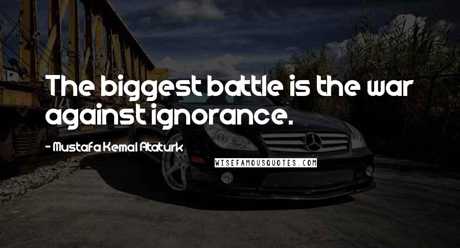 Mustafa Kemal Ataturk Quotes: The biggest battle is the war against ignorance.