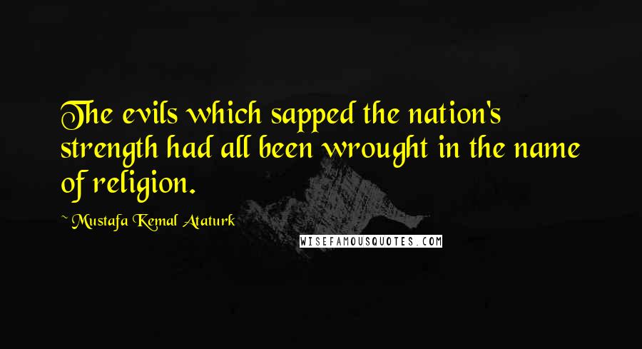 Mustafa Kemal Ataturk Quotes: The evils which sapped the nation's strength had all been wrought in the name of religion.