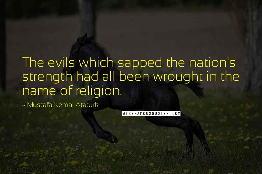 Mustafa Kemal Ataturk Quotes: The evils which sapped the nation's strength had all been wrought in the name of religion.