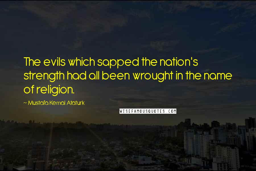Mustafa Kemal Ataturk Quotes: The evils which sapped the nation's strength had all been wrought in the name of religion.