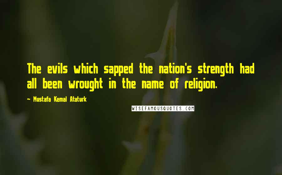 Mustafa Kemal Ataturk Quotes: The evils which sapped the nation's strength had all been wrought in the name of religion.