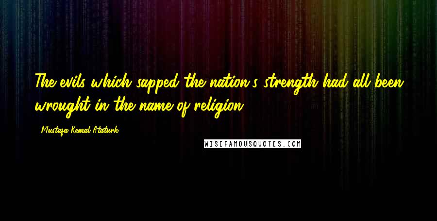 Mustafa Kemal Ataturk Quotes: The evils which sapped the nation's strength had all been wrought in the name of religion.