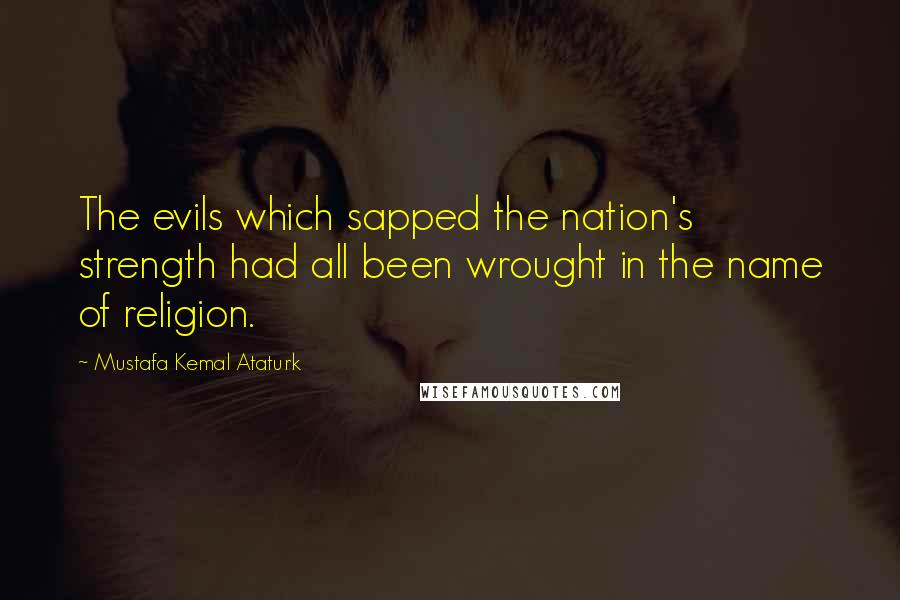 Mustafa Kemal Ataturk Quotes: The evils which sapped the nation's strength had all been wrought in the name of religion.