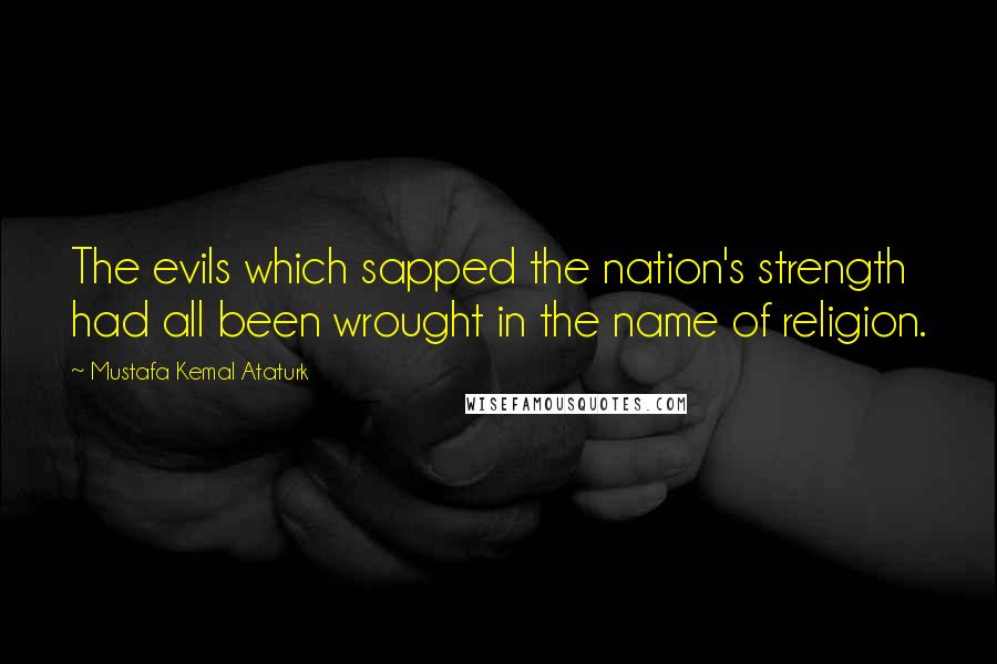 Mustafa Kemal Ataturk Quotes: The evils which sapped the nation's strength had all been wrought in the name of religion.