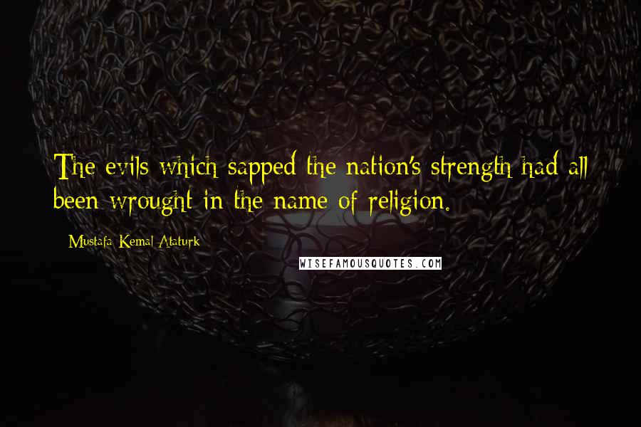 Mustafa Kemal Ataturk Quotes: The evils which sapped the nation's strength had all been wrought in the name of religion.