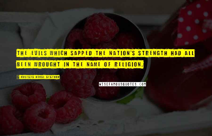 Mustafa Kemal Ataturk Quotes: The evils which sapped the nation's strength had all been wrought in the name of religion.