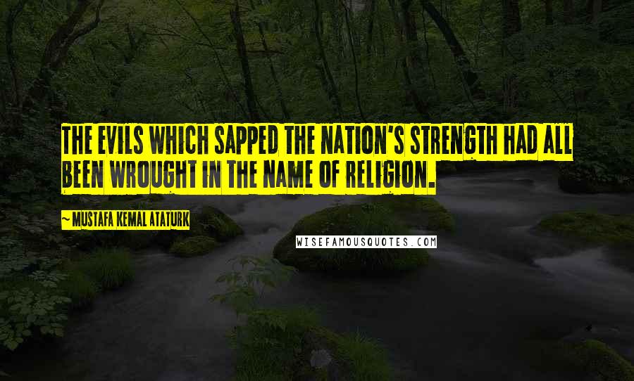 Mustafa Kemal Ataturk Quotes: The evils which sapped the nation's strength had all been wrought in the name of religion.