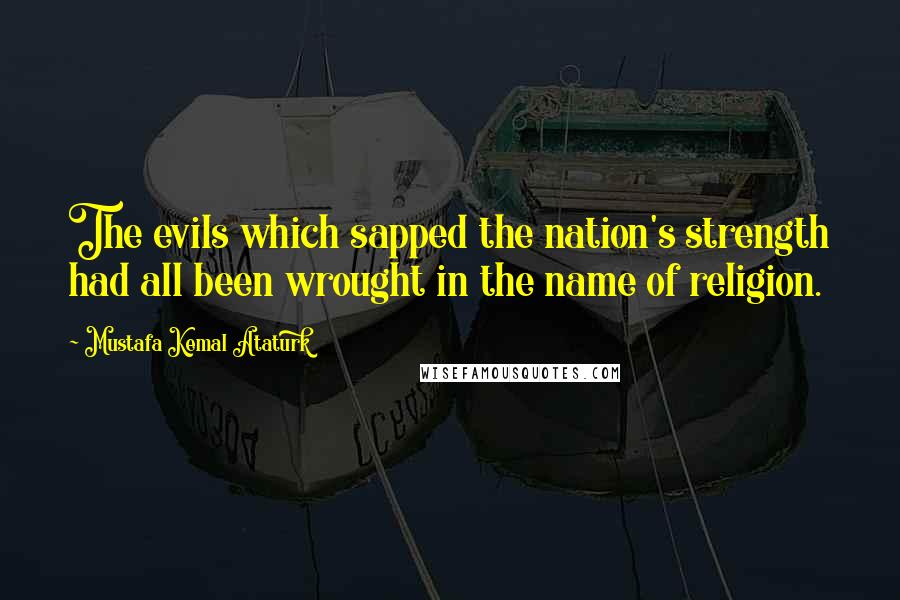 Mustafa Kemal Ataturk Quotes: The evils which sapped the nation's strength had all been wrought in the name of religion.