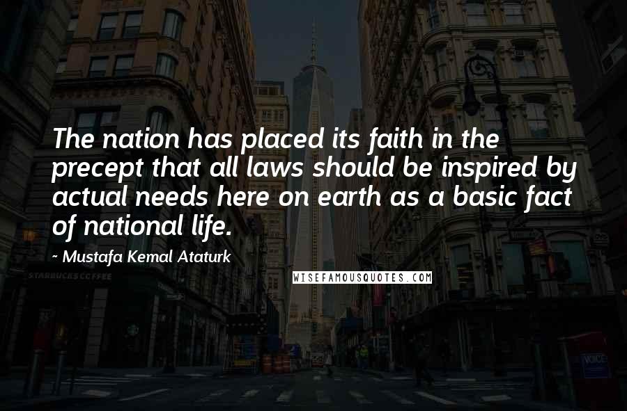 Mustafa Kemal Ataturk Quotes: The nation has placed its faith in the precept that all laws should be inspired by actual needs here on earth as a basic fact of national life.