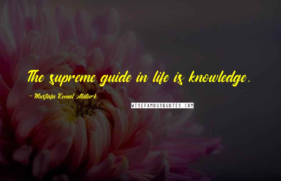 Mustafa Kemal Ataturk Quotes: The supreme guide in life is knowledge.