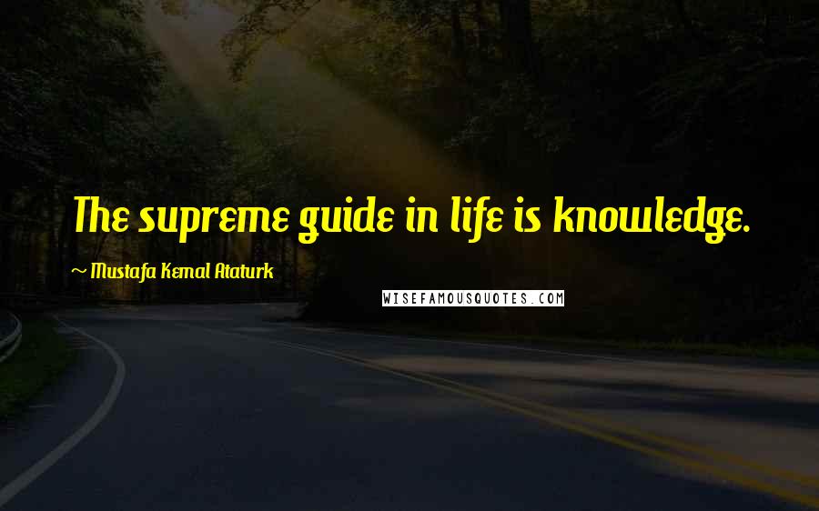 Mustafa Kemal Ataturk Quotes: The supreme guide in life is knowledge.