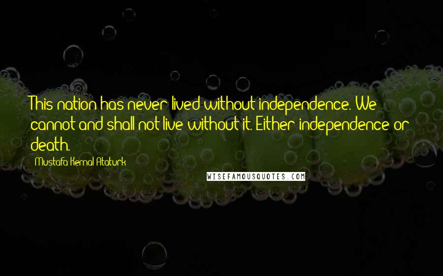 Mustafa Kemal Ataturk Quotes: This nation has never lived without independence. We cannot and shall not live without it. Either independence or death.