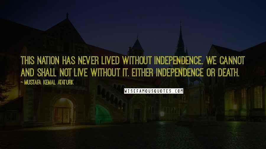 Mustafa Kemal Ataturk Quotes: This nation has never lived without independence. We cannot and shall not live without it. Either independence or death.