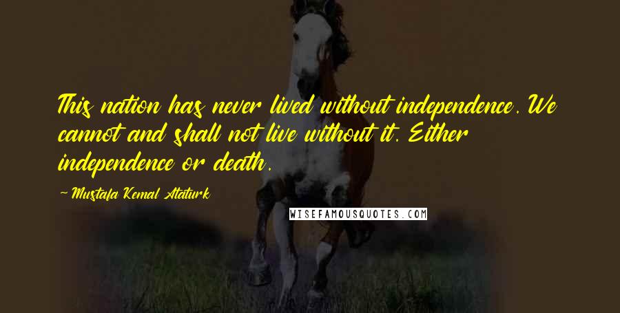 Mustafa Kemal Ataturk Quotes: This nation has never lived without independence. We cannot and shall not live without it. Either independence or death.