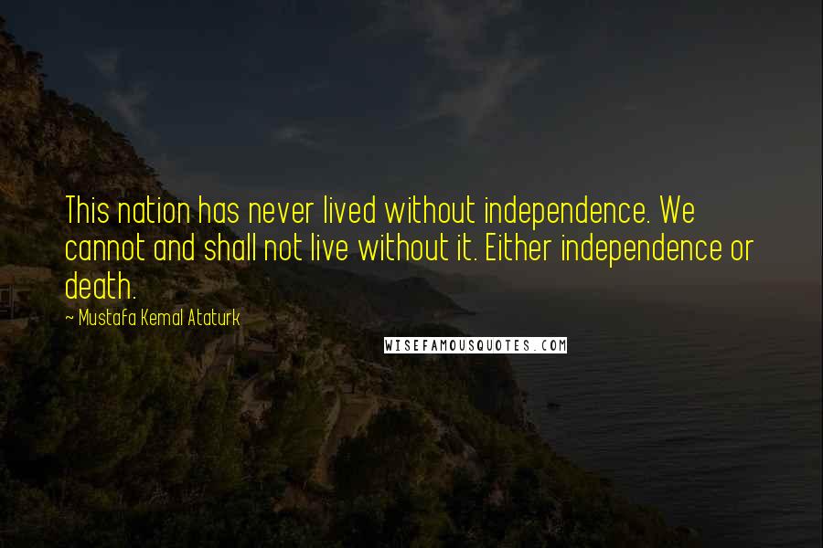 Mustafa Kemal Ataturk Quotes: This nation has never lived without independence. We cannot and shall not live without it. Either independence or death.