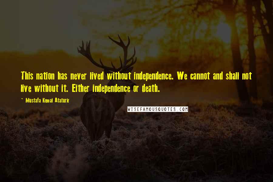 Mustafa Kemal Ataturk Quotes: This nation has never lived without independence. We cannot and shall not live without it. Either independence or death.