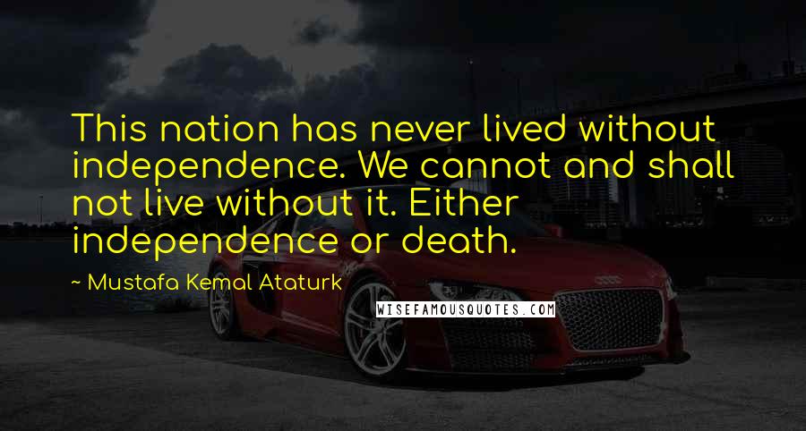 Mustafa Kemal Ataturk Quotes: This nation has never lived without independence. We cannot and shall not live without it. Either independence or death.