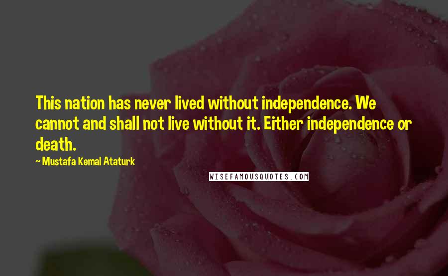 Mustafa Kemal Ataturk Quotes: This nation has never lived without independence. We cannot and shall not live without it. Either independence or death.