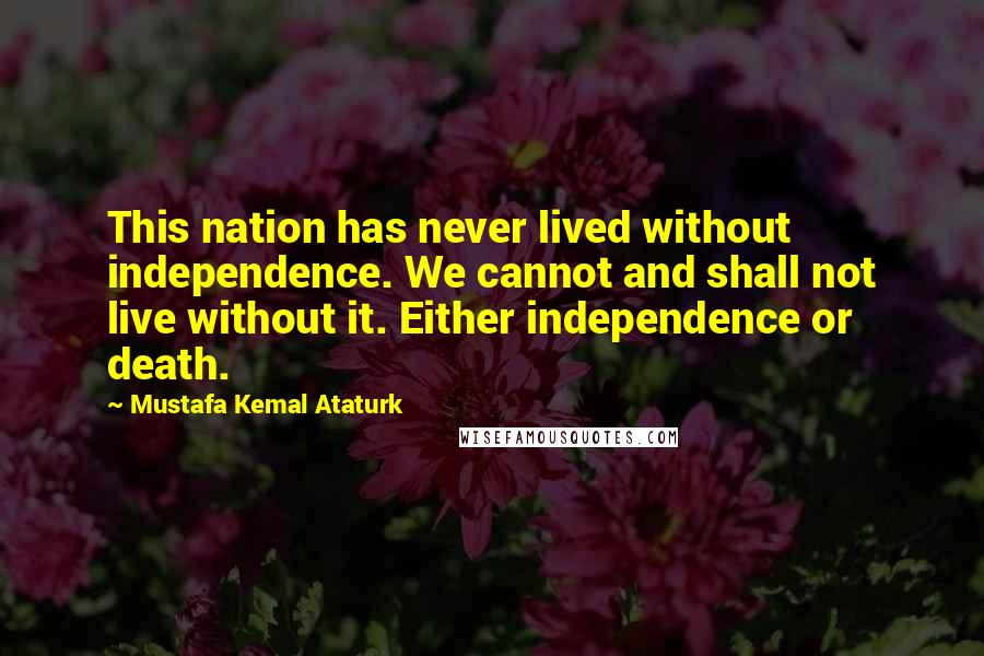 Mustafa Kemal Ataturk Quotes: This nation has never lived without independence. We cannot and shall not live without it. Either independence or death.