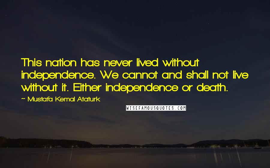 Mustafa Kemal Ataturk Quotes: This nation has never lived without independence. We cannot and shall not live without it. Either independence or death.