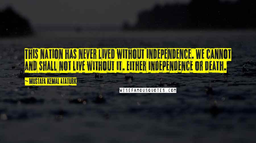 Mustafa Kemal Ataturk Quotes: This nation has never lived without independence. We cannot and shall not live without it. Either independence or death.