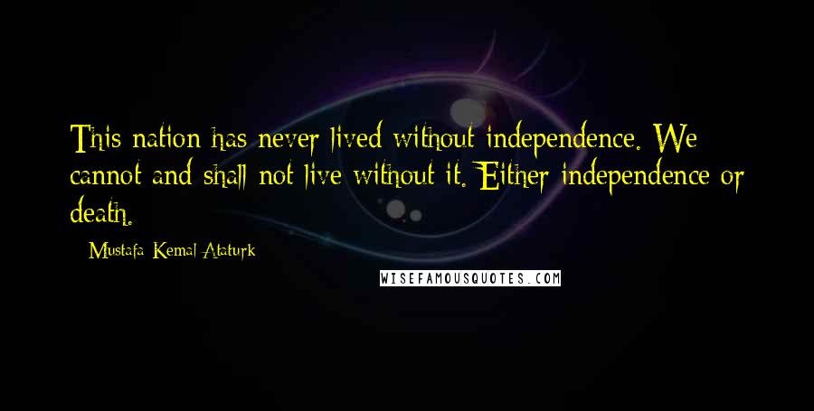 Mustafa Kemal Ataturk Quotes: This nation has never lived without independence. We cannot and shall not live without it. Either independence or death.