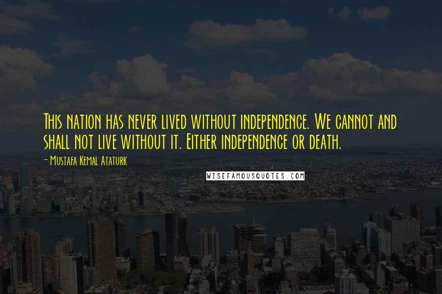 Mustafa Kemal Ataturk Quotes: This nation has never lived without independence. We cannot and shall not live without it. Either independence or death.