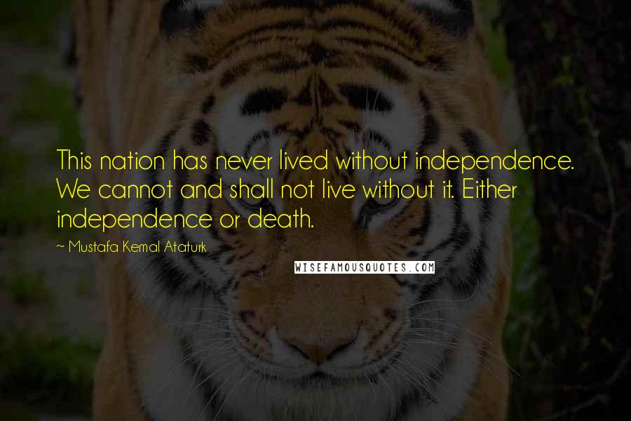 Mustafa Kemal Ataturk Quotes: This nation has never lived without independence. We cannot and shall not live without it. Either independence or death.