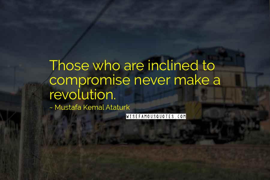 Mustafa Kemal Ataturk Quotes: Those who are inclined to compromise never make a revolution.