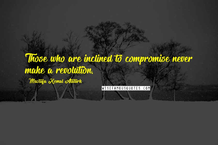 Mustafa Kemal Ataturk Quotes: Those who are inclined to compromise never make a revolution.