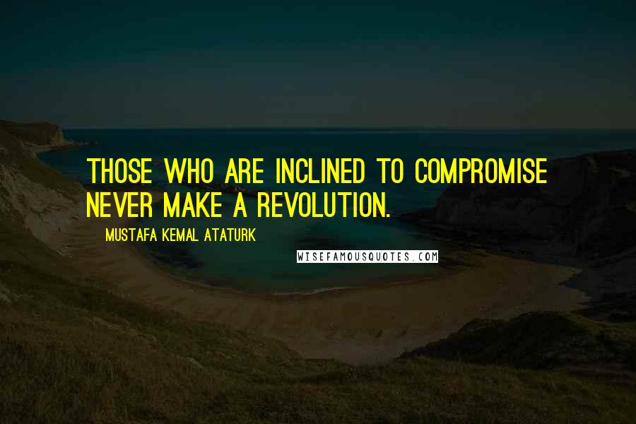 Mustafa Kemal Ataturk Quotes: Those who are inclined to compromise never make a revolution.