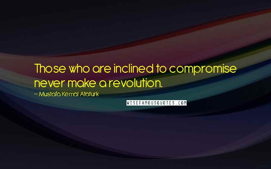 Mustafa Kemal Ataturk Quotes: Those who are inclined to compromise never make a revolution.