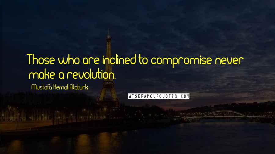 Mustafa Kemal Ataturk Quotes: Those who are inclined to compromise never make a revolution.