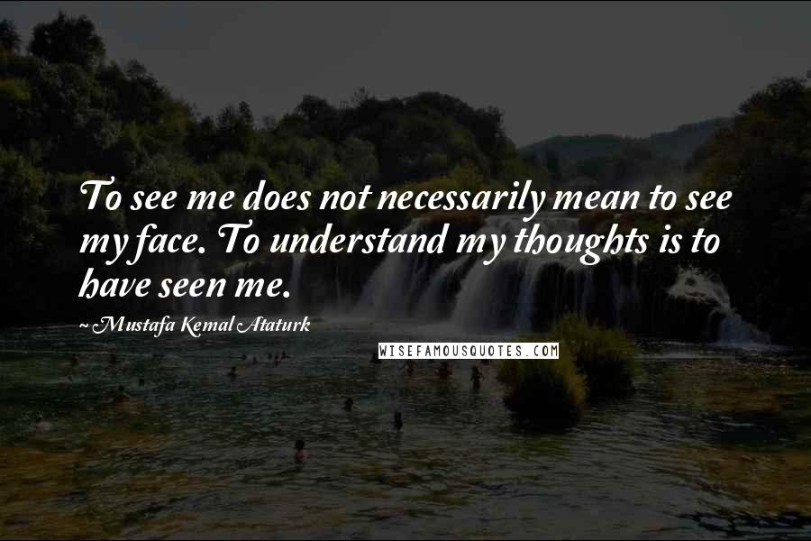 Mustafa Kemal Ataturk Quotes: To see me does not necessarily mean to see my face. To understand my thoughts is to have seen me.