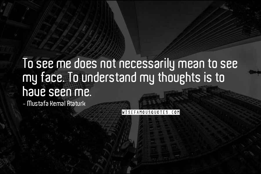 Mustafa Kemal Ataturk Quotes: To see me does not necessarily mean to see my face. To understand my thoughts is to have seen me.