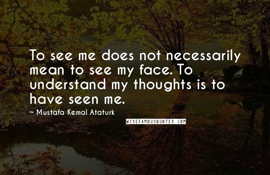 Mustafa Kemal Ataturk Quotes: To see me does not necessarily mean to see my face. To understand my thoughts is to have seen me.