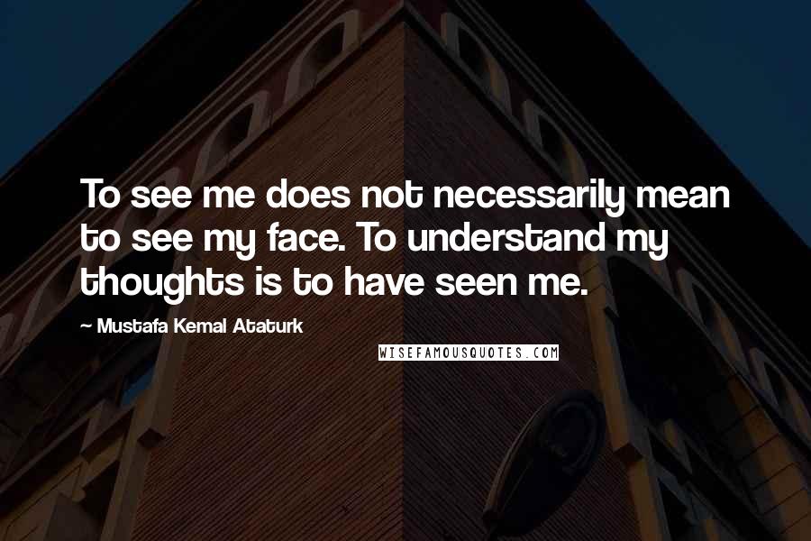 Mustafa Kemal Ataturk Quotes: To see me does not necessarily mean to see my face. To understand my thoughts is to have seen me.