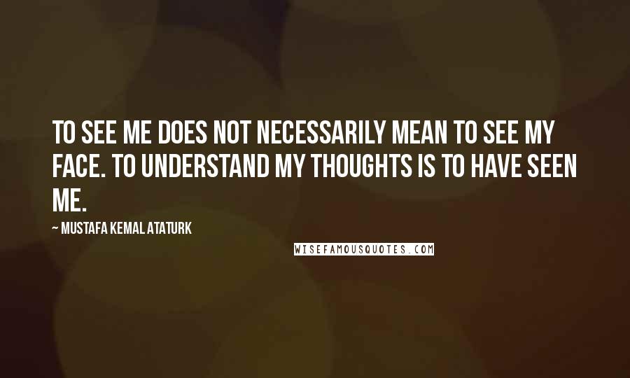 Mustafa Kemal Ataturk Quotes: To see me does not necessarily mean to see my face. To understand my thoughts is to have seen me.