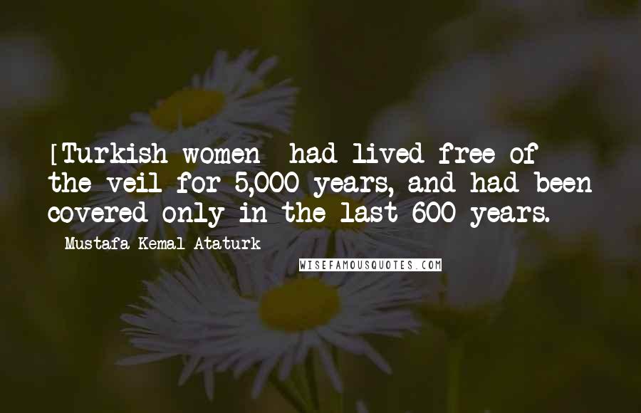 Mustafa Kemal Ataturk Quotes: [Turkish women] had lived free of the veil for 5,000 years, and had been covered only in the last 600 years.