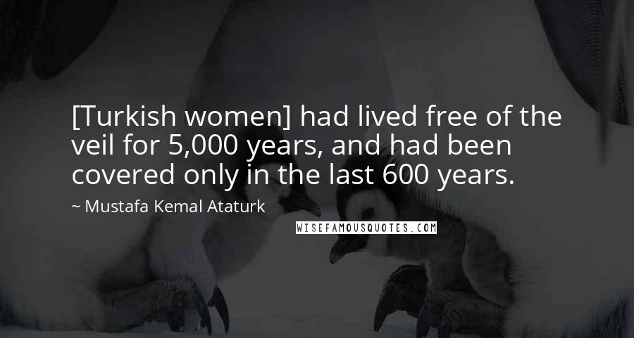 Mustafa Kemal Ataturk Quotes: [Turkish women] had lived free of the veil for 5,000 years, and had been covered only in the last 600 years.