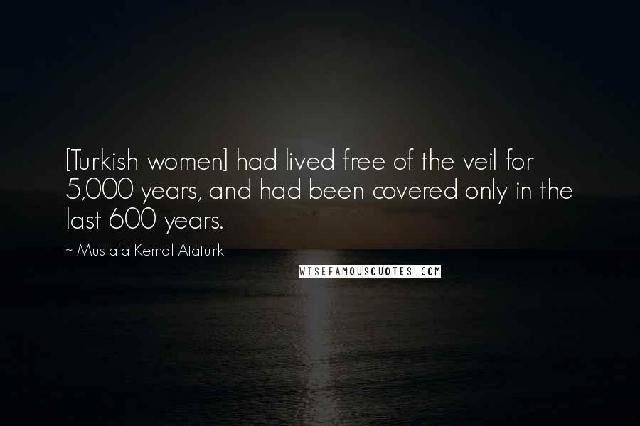 Mustafa Kemal Ataturk Quotes: [Turkish women] had lived free of the veil for 5,000 years, and had been covered only in the last 600 years.