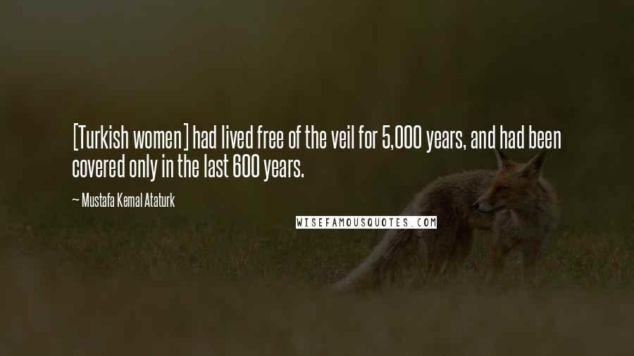 Mustafa Kemal Ataturk Quotes: [Turkish women] had lived free of the veil for 5,000 years, and had been covered only in the last 600 years.